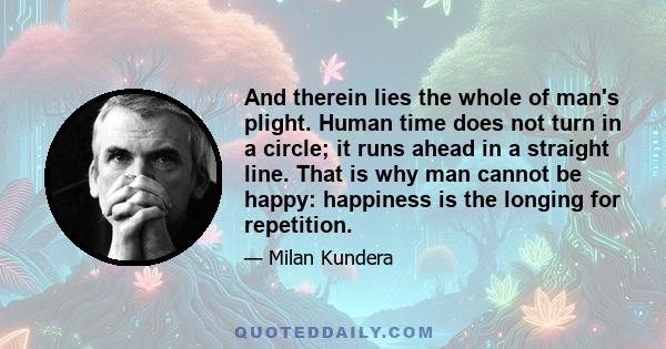 And therein lies the whole of man's plight. Human time does not turn in a circle; it runs ahead in a straight line. That is why man cannot be happy: happiness is the longing for repetition.