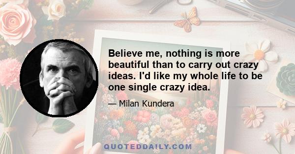 Believe me, nothing is more beautiful than to carry out crazy ideas. I'd like my whole life to be one single crazy idea.