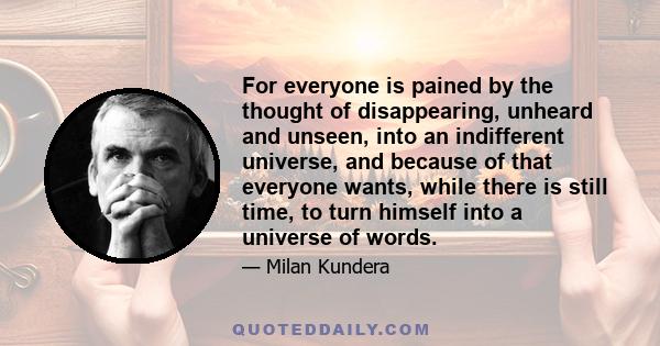 For everyone is pained by the thought of disappearing, unheard and unseen, into an indifferent universe, and because of that everyone wants, while there is still time, to turn himself into a universe of words.