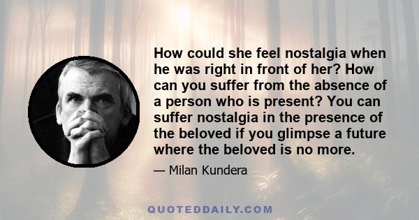 How could she feel nostalgia when he was right in front of her? How can you suffer from the absence of a person who is present? You can suffer nostalgia in the presence of the beloved if you glimpse a future where the