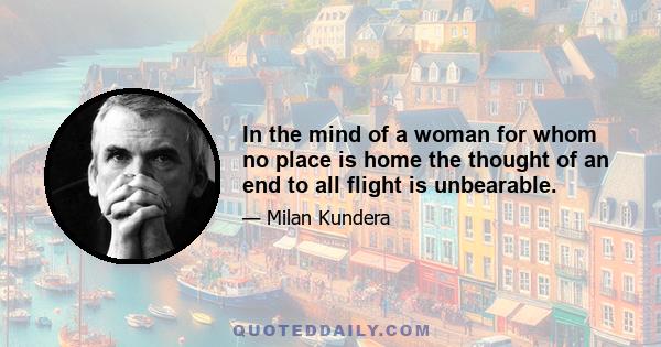 In the mind of a woman for whom no place is home the thought of an end to all flight is unbearable.