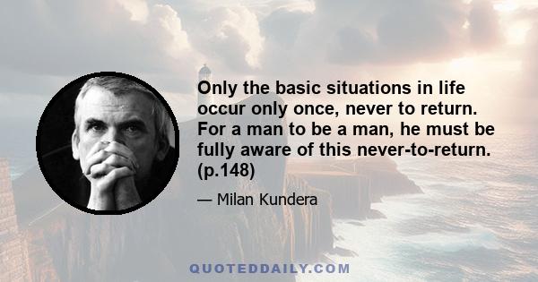 Only the basic situations in life occur only once, never to return. For a man to be a man, he must be fully aware of this never-to-return. (p.148)