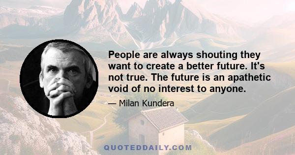 People are always shouting they want to create a better future. It's not true. The future is an apathetic void of no interest to anyone. The past is full of life, eager to irritate us, provoke and insult us, tempt us to 