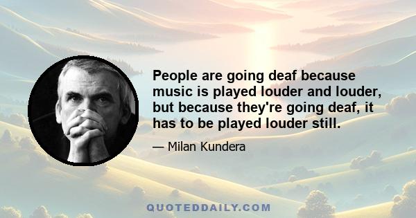 People are going deaf because music is played louder and louder, but because they're going deaf, it has to be played louder still.