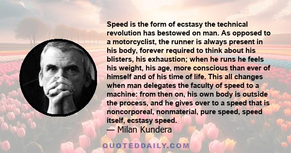 Speed is the form of ecstasy the technical revolution has bestowed on man. As opposed to a motorcyclist, the runner is always present in his body, forever required to think about his blisters, his exhaustion; when he