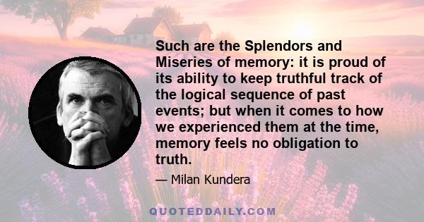 Such are the Splendors and Miseries of memory: it is proud of its ability to keep truthful track of the logical sequence of past events; but when it comes to how we experienced them at the time, memory feels no