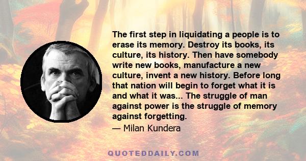 The first step in liquidating a people is to erase its memory. Destroy its books, its culture, its history. Then have somebody write new books, manufacture a new culture, invent a new history. Before long that nation