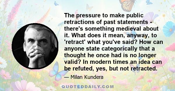 The pressure to make public retractions of past statements - there's something medieval about it. What does it mean, anyway, to 'retract' what you've said? How can anyone state categorically that a thought he once had