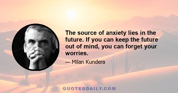 The source of anxiety lies in the future. If you can keep the future out of mind, you can forget your worries.