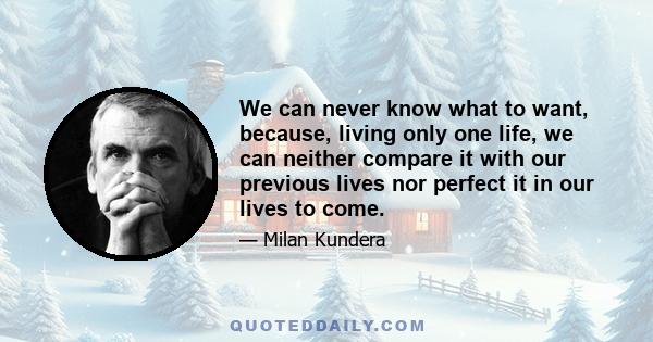 We can never know what to want, because, living only one life, we can neither compare it with our previous lives nor perfect it in our lives to come.