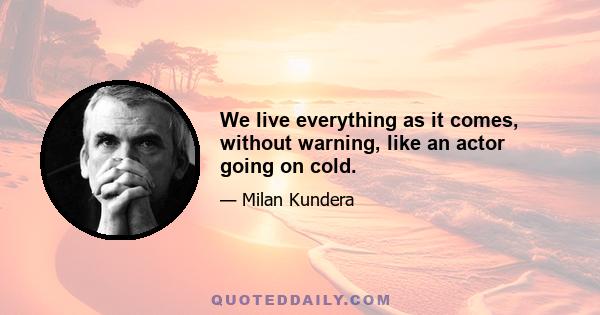 We live everything as it comes, without warning, like an actor going on cold.