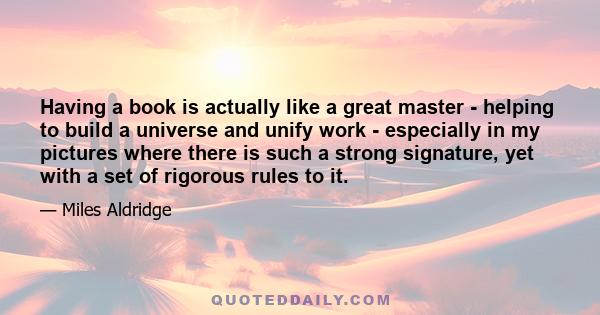 Having a book is actually like a great master - helping to build a universe and unify work - especially in my pictures where there is such a strong signature, yet with a set of rigorous rules to it.