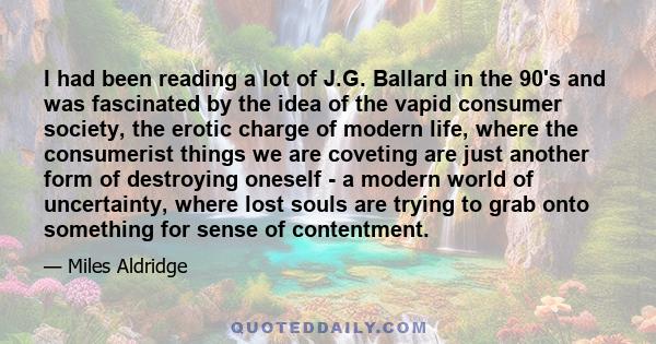 I had been reading a lot of J.G. Ballard in the 90's and was fascinated by the idea of the vapid consumer society, the erotic charge of modern life, where the consumerist things we are coveting are just another form of