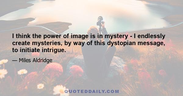 I think the power of image is in mystery - I endlessly create mysteries, by way of this dystopian message, to initiate intrigue.