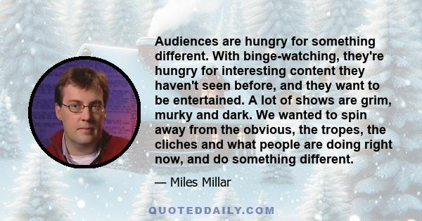 Audiences are hungry for something different. With binge-watching, they're hungry for interesting content they haven't seen before, and they want to be entertained. A lot of shows are grim, murky and dark. We wanted to