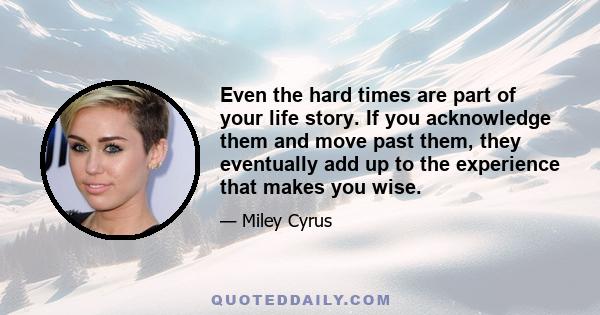 Even the hard times are part of your life story. If you acknowledge them and move past them, they eventually add up to the experience that makes you wise.