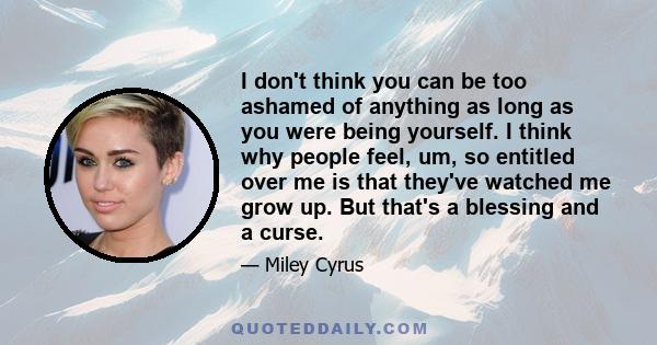 I don't think you can be too ashamed of anything as long as you were being yourself. I think why people feel, um, so entitled over me is that they've watched me grow up. But that's a blessing and a curse.