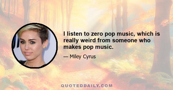 I listen to zero pop music, which is really weird from someone who makes pop music.