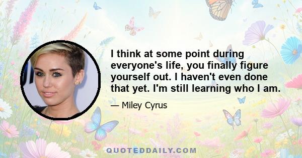I think at some point during everyone's life, you finally figure yourself out. I haven't even done that yet. I'm still learning who I am.