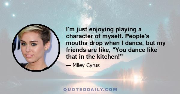 I'm just enjoying playing a character of myself. People's mouths drop when I dance, but my friends are like, You dance like that in the kitchen!