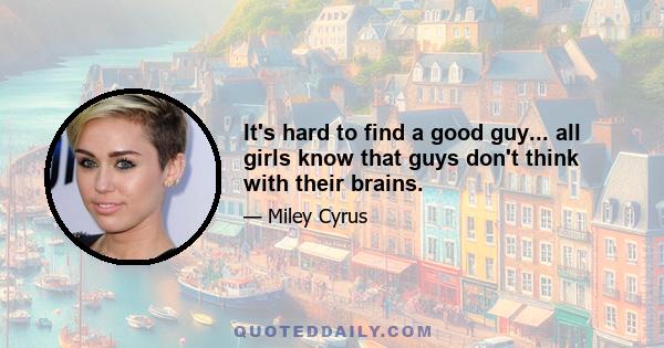 It's hard to find a good guy... all girls know that guys don't think with their brains.