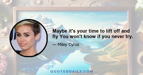 Maybe it's your time to lift off and fly You won't know if you never try.