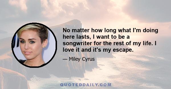 No matter how long what I'm doing here lasts, I want to be a songwriter for the rest of my life. I love it and it's my escape.