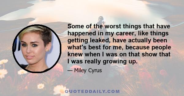 Some of the worst things that have happened in my career, like things getting leaked, have actually been what's best for me, because people knew when I was on that show that I was really growing up.