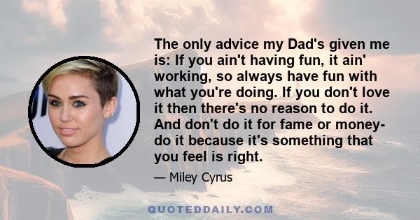 The only advice my Dad's given me is: If you ain't having fun, it ain' working, so always have fun with what you're doing. If you don't love it then there's no reason to do it. And don't do it for fame or money- do it