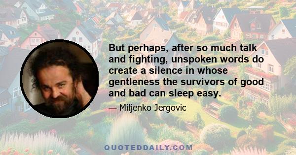 But perhaps, after so much talk and fighting, unspoken words do create a silence in whose gentleness the survivors of good and bad can sleep easy.