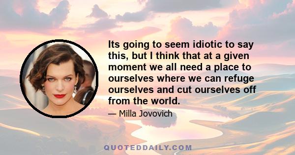 Its going to seem idiotic to say this, but I think that at a given moment we all need a place to ourselves where we can refuge ourselves and cut ourselves off from the world.