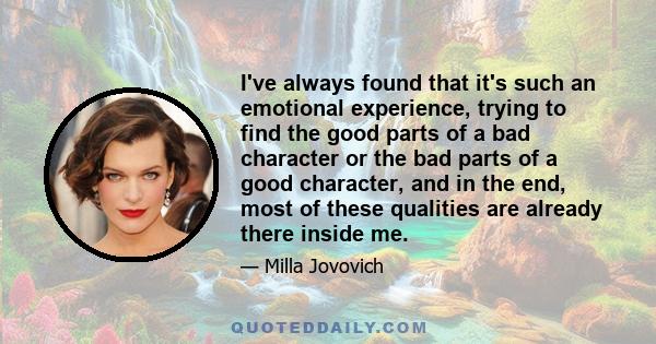 I've always found that it's such an emotional experience, trying to find the good parts of a bad character or the bad parts of a good character, and in the end, most of these qualities are already there inside me.