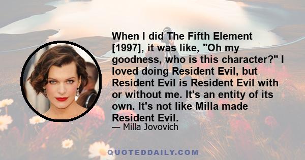 When I did The Fifth Element [1997], it was like, Oh my goodness, who is this character? I loved doing Resident Evil, but Resident Evil is Resident Evil with or without me. It's an entity of its own. It's not like Milla 