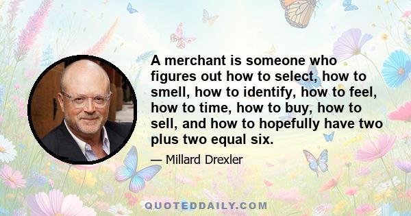 A merchant is someone who figures out how to select, how to smell, how to identify, how to feel, how to time, how to buy, how to sell, and how to hopefully have two plus two equal six.