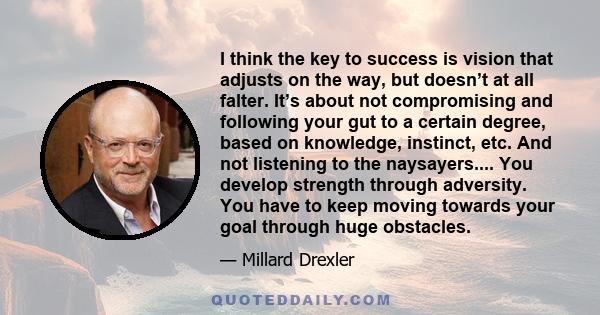 I think the key to success is vision that adjusts on the way, but doesn’t at all falter. It’s about not compromising and following your gut to a certain degree, based on knowledge, instinct, etc. And not listening to