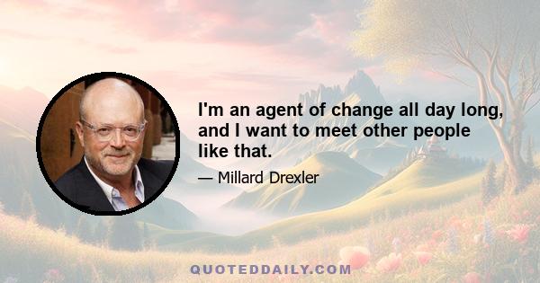 I'm an agent of change all day long, and I want to meet other people like that.