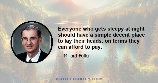 Everyone who gets sleepy at night should have a simple decent place to lay their heads, on terms they can afford to pay.