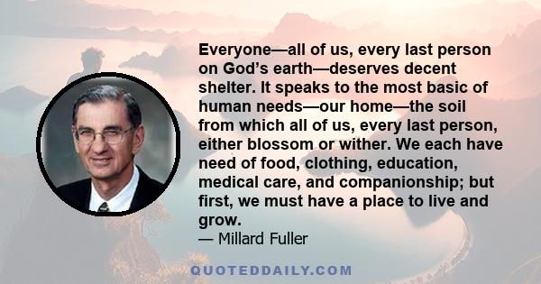 Everyone—all of us, every last person on God’s earth—deserves decent shelter. It speaks to the most basic of human needs—our home—the soil from which all of us, every last person, either blossom or wither. We each have