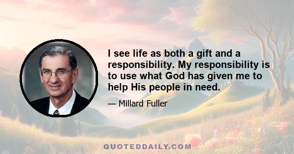 I see life as both a gift and a responsibility. My responsibility is to use what God has given me to help His people in need.