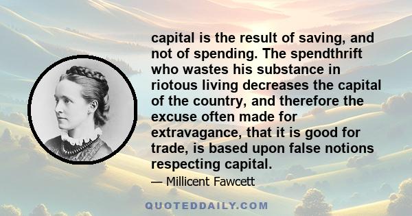 capital is the result of saving, and not of spending. The spendthrift who wastes his substance in riotous living decreases the capital of the country, and therefore the excuse often made for extravagance, that it is