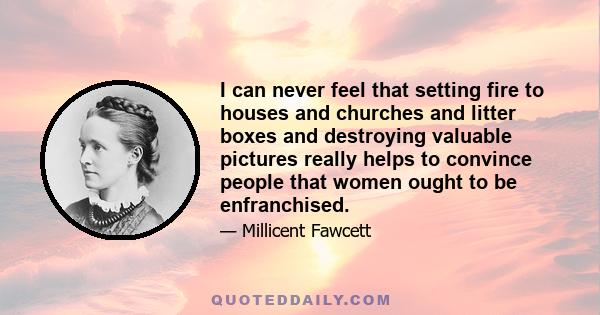 I can never feel that setting fire to houses and churches and litter boxes and destroying valuable pictures really helps to convince people that women ought to be enfranchised.