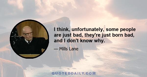 I think, unfortunately, some people are just bad, they're just born bad, and I don't know why.