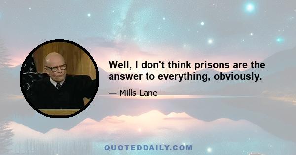 Well, I don't think prisons are the answer to everything, obviously.