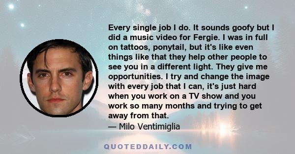 Every single job I do. It sounds goofy but I did a music video for Fergie. I was in full on tattoos, ponytail, but it's like even things like that they help other people to see you in a different light. They give me