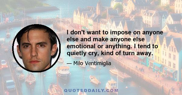 I don't want to impose on anyone else and make anyone else emotional or anything. I tend to quietly cry, kind of turn away.
