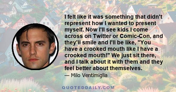 I felt like it was something that didn't represent how I wanted to present myself. Now I'll see kids I come across on Twitter or Comic-Con, and they'll smile and I'll be like, You have a crooked mouth like I have a