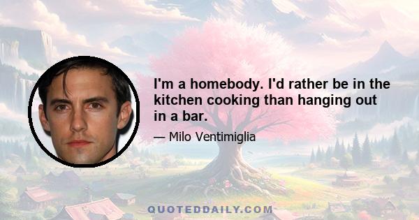 I'm a homebody. I'd rather be in the kitchen cooking than hanging out in a bar.