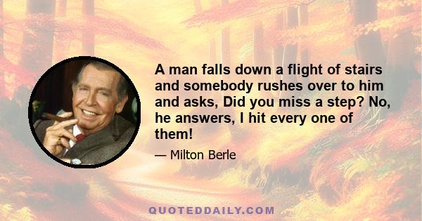 A man falls down a flight of stairs and somebody rushes over to him and asks, Did you miss a step? No, he answers, I hit every one of them!