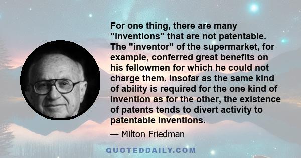 For one thing, there are many inventions that are not patentable. The inventor of the supermarket, for example, conferred great benefits on his fellowmen for which he could not charge them. Insofar as the same kind of