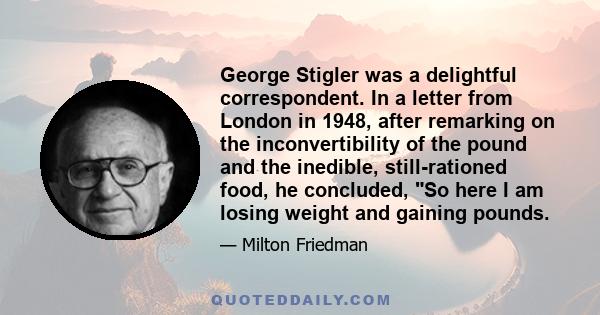 George Stigler was a delightful correspondent. In a letter from London in 1948, after remarking on the inconvertibility of the pound and the inedible, still-rationed food, he concluded, So here I am losing weight and